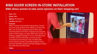 BIBA SILVER SCREEN IN-STORE INSTALLATION
BIBA allows women to take social opinions on their shopping cart
• Year: 2016
• Client: BIBA
• Agency: Brandmovers
• Location: Mumbai
• Concept:
When it comes to the perfect looking dress, women
just can’t make up their mind. Taking a cue from this,
Biba, one of India’s leading women’s ethnic wear
brand decided to lend them a helping hand using the
power of technology. It created ‘Biba Silver Screen’, an
exciting, engaging installation set up in the Biba store
in Kemp’s Corner in Mumbai. A one-of-its-kind
innovation by Brandmovers India, the Biba Silver
Screen device has been exclusively designed to be a
personal wardrobe assistant and help shoppers choose
the outfit that suits them best.
• Video:
https://www.youtube.com/watch?v=jEjdrb4WE2U
 