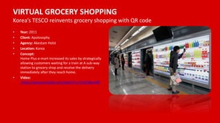VIRTUAL GROCERY SHOPPING
Korea’s TESCO reinvents grocery shopping with QR code
• Year: 2011
• Client: Apolosophy
• Agency: Akestam Holst
• Location: Korea
• Concept:
Home Plus e-mart increased its sales by strategically
allowing customers waiting for a train at A sub-way
station to grocery shop and receive the delivery
immediately after they reach home.
• Video:
https://www.youtube.com/watch?v=nJVoYsBym88
 