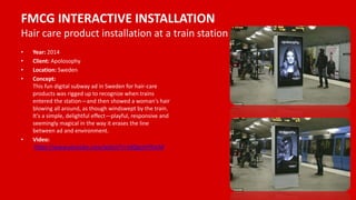 FMCG INTERACTIVE INSTALLATION
Hair care product installation at a train station
• Year: 2014
• Client: Apolosophy
• Location: Sweden
• Concept:
This fun digital subway ad in Sweden for hair-care
products was rigged up to recognize when trains
entered the station—and then showed a woman's hair
blowing all around, as though windswept by the train.
It's a simple, delightful effect—playful, responsive and
seemingly magical in the way it erases the line
between ad and environment.
• Video:
https://www.youtube.com/watch?v=tdQgsmYKxLM
 