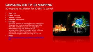 SAMSUNG LED TV 3D MAPPING
3D mapping installation for 3D LED TV Launch
• Year: 2010
• Client: Samsung
• Agency: Starcom
• Location: Amsterdam
• Concept:
A historic building in Amsterdam was mapped to
showcase the emergence of Samsung’s LED TV
that adds life to the visuals. The projection
realistically cracks the building in half,
sending debris shattering down before it fills up
with water and then drains into a rain
forest revealing the new Samsung 3D LED TV.
• Video:
https://www.youtube.com/watch?v=Hk5wLRdQ3
oQ
 
