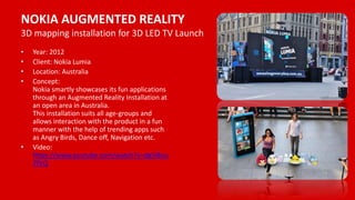 NOKIA AUGMENTED REALITY
3D mapping installation for 3D LED TV Launch
• Year: 2012
• Client: Nokia Lumia
• Location: Australia
• Concept:
Nokia smartly showcases its fun applications
through an Augmented Reality Installation at
an open area in Australia.
This installation suits all age-groups and
allows interaction with the product in a fun
manner with the help of trending apps such
as Angry Birds, Dance off, Navigation etc.
• Video:
https://www.youtube.com/watch?v=dg5l8nu
7PrQ
 