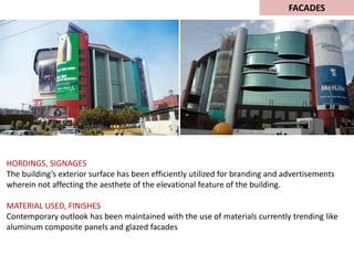 HORDINGS, SIGNAGES
The building’s exterior surface has been efficiently utilized for branding and advertisements
wherein not affecting the aesthete of the elevational feature of the building.
MATERIAL USED, FINISHES
Contemporary outlook has been maintained with the use of materials currently trending like
aluminum composite panels and glazed facades
FACADES
 