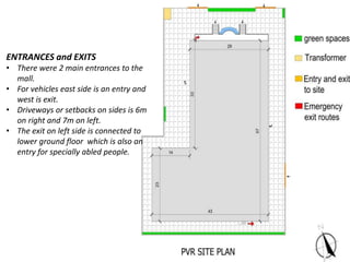ENTRANCES and EXITS
• There were 2 main entrances to the
mall.
• For vehicles east side is an entry and
west is exit.
• Driveways or setbacks on sides is 6m
on right and 7m on left.
• The exit on left side is connected to
lower ground floor which is also an
entry for specially abled people.
 