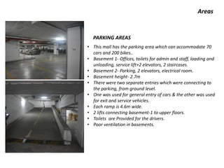 Areas
• This mall has the parking area which can accommodate 70
cars and 200 bikes..
• Basement 1- Offices, toilets for admin and staff, loading and
unloading, service lift+2 elevators, 2 staircases.
• Basement 2- Parking, 2 elevators, electrical room.
• Basement height- 2.7m
• There were two separate entries which were connecting to
the parking, from ground level.
• One was used for general entry of cars & the other was used
for exit and service vehicles.
• Each ramp is 4.6m wide.
• 2 lifts connecting basement-1 to upper floors.
• Toilets are Provided for the drivers.
• Poor ventilation in basements.
PARKING AREAS
 