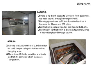 INFERENCES
ATRIUM:
PARKING:
There is no direct access to Elevators from basement
we need to pass through emergency exit.
Parking space is not sufficient for vehicles since it
has area for 70cars and 200 bikes.
Ventilation is not provided as per standards (2.5%).
Insufficient ventilation in B-2 causes foul smell, since
it has underground sewage system.
Around the Atrium there is 2.4m corridor
for both people using escalators and to
shopping area.
There is no lift lobby provided and lands
on that 2.4 corridor, which increases
congestion.
 