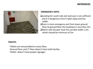 INFERENCES
EMERGENCY EXITS:
Landing for south side exit staircase is not sufficient
and it is dangerous since it takes splay and less
width.
Even in main emergency exit from lower ground
floor to ground floor the headroom is less than 2m.
North side elevator have the corridor width 1.2m
which should be minimum of 2m
TOILETS:
•Toilets are not provided on every floor.
•Ground floor and 1st floor doesn’t have toilet facility.
•Toilets doesn’t have proper signages.
 