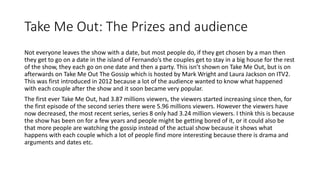 Take Me Out: The Prizes and audience
Not everyone leaves the show with a date, but most people do, if they get chosen by a man then
they get to go on a date in the island of Fernando’s the couples get to stay in a big house for the rest
of the show, they each go on one date and then a party. This isn’t shown on Take Me Out, but is on
afterwards on Take Me Out The Gossip which is hosted by Mark Wright and Laura Jackson on ITV2.
This was first introduced in 2012 because a lot of the audience wanted to know what happened
with each couple after the show and it soon became very popular.
The first ever Take Me Out, had 3.87 millions viewers, the viewers started increasing since then, for
the first episode of the second series there were 5.96 millions viewers. However the viewers have
now decreased, the most recent series, series 8 only had 3.24 million viewers. I think this is because
the show has been on for a few years and people might be getting bored of it, or it could also be
that more people are watching the gossip instead of the actual show because it shows what
happens with each couple which a lot of people find more interesting because there is drama and
arguments and dates etc.
 