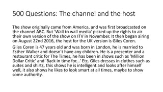 500 Questions: The channel and the host
The show originally came from America, and was first broadcasted on
the channel ABC. But 'Wall to wall media' picked up the rights to air
their own version of the show on ITV in November. It then began airing
on August 22nd 2016, the host for the UK version is Giles Coren.
Giles Coren is 47 years old and was born in London, he is married to
Esther Walker and doesn’t have any children. He is a presenter and a
restaurant critic for The Times, he has been in shows such as 'Million
Dollar Critic' and 'Back in time for...' Etc. Giles dresses in clothes such as
suites and shirts, this shows he is intelligent and looks after himself
well, it also shows he likes to look smart at all times, maybe to show
some authority.
 