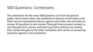 500 Questions: Contestants
The contestants for the show 500 Questions are from the general
public, there haven't been any celebrities to feature on the show so far.
There are two contestants that are against each other, the each have to
answer 50 questions to win money if they get three answers wrong in a
row they get three crosses and have to go home without any money,
their money the goes to the other contestant who carries on answering
questions against a new contestant.
 