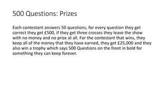 500 Questions: Prizes
Each contestant answers 50 questions, for every question they get
correct they get £500, if they get three crosses they leave the show
with no money and no prize at all. For the contestant that wins, they
keep all of the money that they have earned, they get £25,000 and they
also win a trophy which says 500 Questions on the front in bold for
something they can keep forever.
 