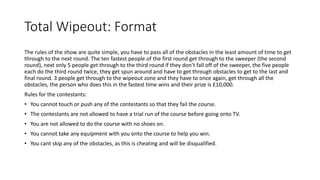 Total Wipeout: Format
The rules of the show are quite simple, you have to pass all of the obstacles in the least amount of time to get
through to the next round. The ten fastest people of the first round get through to the sweeper (the second
round), next only 5 people get through to the third round if they don’t fall off of the sweeper, the five people
each do the third round twice, they get spun around and have to get through obstacles to get to the last and
final round. 3 people get through to the wipeout zone and they have to once again, get through all the
obstacles, the person who does this in the fastest time wins and their prize is £10,000.
Rules for the contestants:
• You cannot touch or push any of the contestants so that they fail the course.
• The contestants are not allowed to have a trial run of the course before going onto TV.
• You are not allowed to do the course with no shoes on.
• You cannot take any equipment with you onto the course to help you win.
• You cant skip any of the obstacles, as this is cheating and will be disqualified.
 