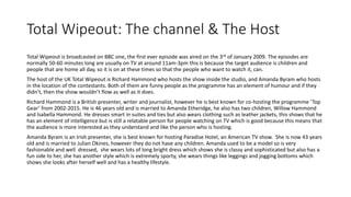 Total Wipeout: The channel & The Host
Total Wipeout is broadcasted on BBC one, the first ever episode was aired on the 3rd of January 2009. The episodes are
normally 50-60 minutes long are usually on TV at around 11am-3pm this is because the target audience is children and
people that are home all day, so it is on at these times so that the people who want to watch it, can.
The host of the UK Total Wipeout is Richard Hammond who hosts the show inside the studio, and Amanda Byram who hosts
in the location of the contestants. Both of them are funny people as the programme has an element of humour and if they
didn’t, then the show wouldn’t flow as well as it does.
Richard Hammond is a British presenter, writer and journalist, however he is best known for co-hosting the programme ‘Top
Gear’ from 2002-2015. He is 46 years old and is married to Amanda Etheridge, he also has two children, Willow Hammond
and Isabella Hammond. He dresses smart in suites and ties but also wears clothing such as leather jackets, this shows that he
has an element of intelligence but is still a relatable person for people watching on TV which is good because this means that
the audience is more interested as they understand and like the person who is hosting.
Amanda Byram is an Irish presenter, she is best known for hosting Paradise Hotel, an American TV show. She is now 43 years
old and is married to Julian Okines, however they do not have any children. Amanda used to be a model so is very
fashionable and well dressed, she wears lots of long bright dress which shows she is classy and sophisticated but also has a
fun side to her, she has another style which is extremely sporty, she wears things like leggings and jogging bottoms which
shows she looks after herself well and has a healthy lifestyle.
 