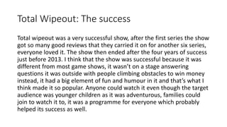 Total Wipeout: The success
Total wipeout was a very successful show, after the first series the show
got so many good reviews that they carried it on for another six series,
everyone loved it. The show then ended after the four years of success
just before 2013. I think that the show was successful because it was
different from most game shows, it wasn’t on a stage answering
questions it was outside with people climbing obstacles to win money
instead, it had a big element of fun and humour in it and that’s what I
think made it so popular. Anyone could watch it even though the target
audience was younger children as it was adventurous, families could
join to watch it to, it was a programme for everyone which probably
helped its success as well.
 