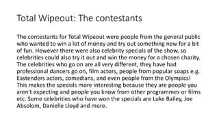 Total Wipeout: The contestants
The contestants for Total Wipeout were people from the general public
who wanted to win a lot of money and try out something new for a bit
of fun. However there were also celebrity specials of the show, so
celebrities could also try it out and win the money for a chosen charity.
The celebrities who go on are all very different, they have had
professional dancers go on, film actors, people from popular soaps e.g.
Eastenders actors, comedians, and even people from the Olympics!
This makes the specials more interesting because they are people you
aren't expecting and people you know from other programmes or films
etc. Some celebrities who have won the specials are Luke Bailey, Joe
Absolom, Danielle Lloyd and more.
 