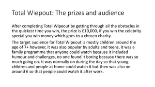 Total Wiepout: The prizes and audience
After completing Total Wipeout by getting through all the obstacles in
the quickest time you win, the prize is £10,000, if you win the celebrity
special you win money which goes to a chosen charity.
The target audience for Total Wipeout is mostly children around the
age of 7+ however, it was also popular by adults and teens, it was a
family programme that anyone could watch because it included
humour and challenges, no one found it boring because there was so
much going on. It was normally on during the day so that young
children and people at home could watch it but then was also on
around 6 so that people could watch it after work.
 