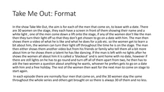 Take Me Out: Format
In the show Take Me Out, the aim is for each of the men that come on, to leave with a date. There
are 30 women on the stage, they each have a screen in front of them showing their name and a
white light , one of the men come down a lift onto the stage, if any of the women don’t like the man
then they turn their light off so that they don’t get chosen to go on a date with him. The man then
shows them a video of what he is like and what he does for a job etc. so the women get to learn a
bit about him, the women can turn their light off throughout the time he is on the stage. The man
then either shows them another video but from his friends or family who tell them all a bit more
about him or he shows them a talent he has like dancing. If the man is left with no lights after he
shows the women all about him it is called a ‘blackout’ and is sent home with no date, however if
there are still lights on he has to go round and turn off all of them apart from two, he then has to
ask the two women a question about anything he wants, whoever he prefers gets to go on a date
with him and a free holiday. The rest of the women then wait for the next man to come on stage to
start again.
In each episode there are normally four men that come on, and the 30 women stay the same
throughout the whole series and others get brought on so there is always 30 of them and no less.
 