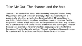 Take Me Out: The channel and the host
Take Me Out is broadcasted on ITV, and is hosted by Paddy McGuinnes. Paddy
McGuinnes is an English comedian, a comedy actor, a TV personality and a
presenter, he is best known for hosting Benchmark. He is 43 years old and is
married to Christine Martin, they have two children together, Penelope Patricia
Mcguinness and Leo Joseph Mcguiness. He always dresses in a smart way, he wears
lots of suits or shirts which shows he looks after himself and is intelligent, however
because he is a comedian he is more relatable because people understand his
humour and finds him funny to watch on TV which is really good because it means
he is popular with the audience, causing the show to be watched more.
 