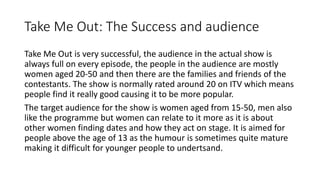 Take Me Out: The Success and audience
Take Me Out is very successful, the audience in the actual show is
always full on every episode, the people in the audience are mostly
women aged 20-50 and then there are the families and friends of the
contestants. The show is normally rated around 20 on ITV which means
people find it really good causing it to be more popular.
The target audience for the show is women aged from 15-50, men also
like the programme but women can relate to it more as it is about
other women finding dates and how they act on stage. It is aimed for
people above the age of 13 as the humour is sometimes quite mature
making it difficult for younger people to undertsand.
 