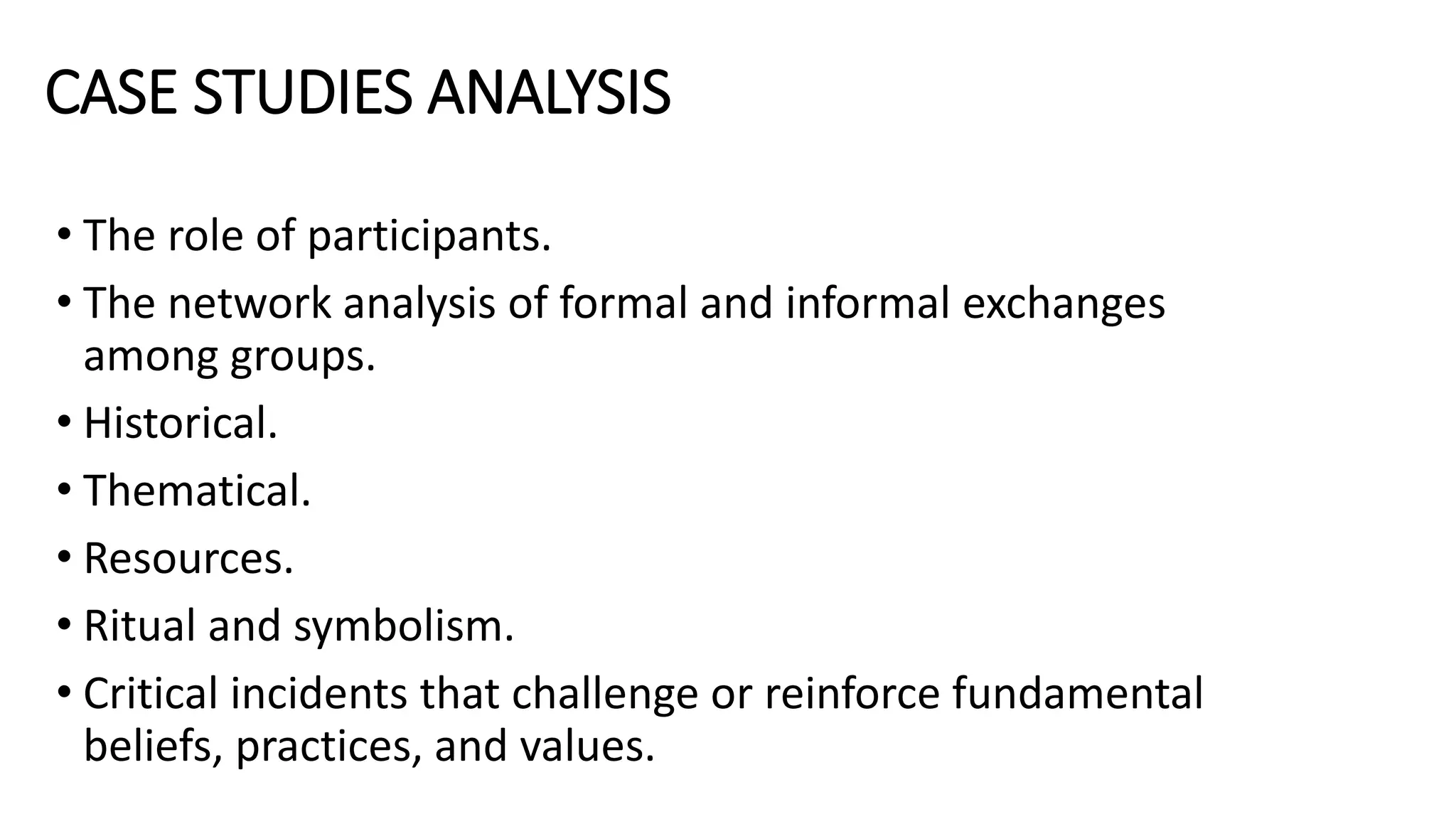 CASE STUDIES ANALYSIS
• The role of participants.
• The network analysis of formal and informal exchanges
among groups.
• Historical.
• Thematical.
• Resources.
• Ritual and symbolism.
• Critical incidents that challenge or reinforce fundamental
beliefs, practices, and values.
 