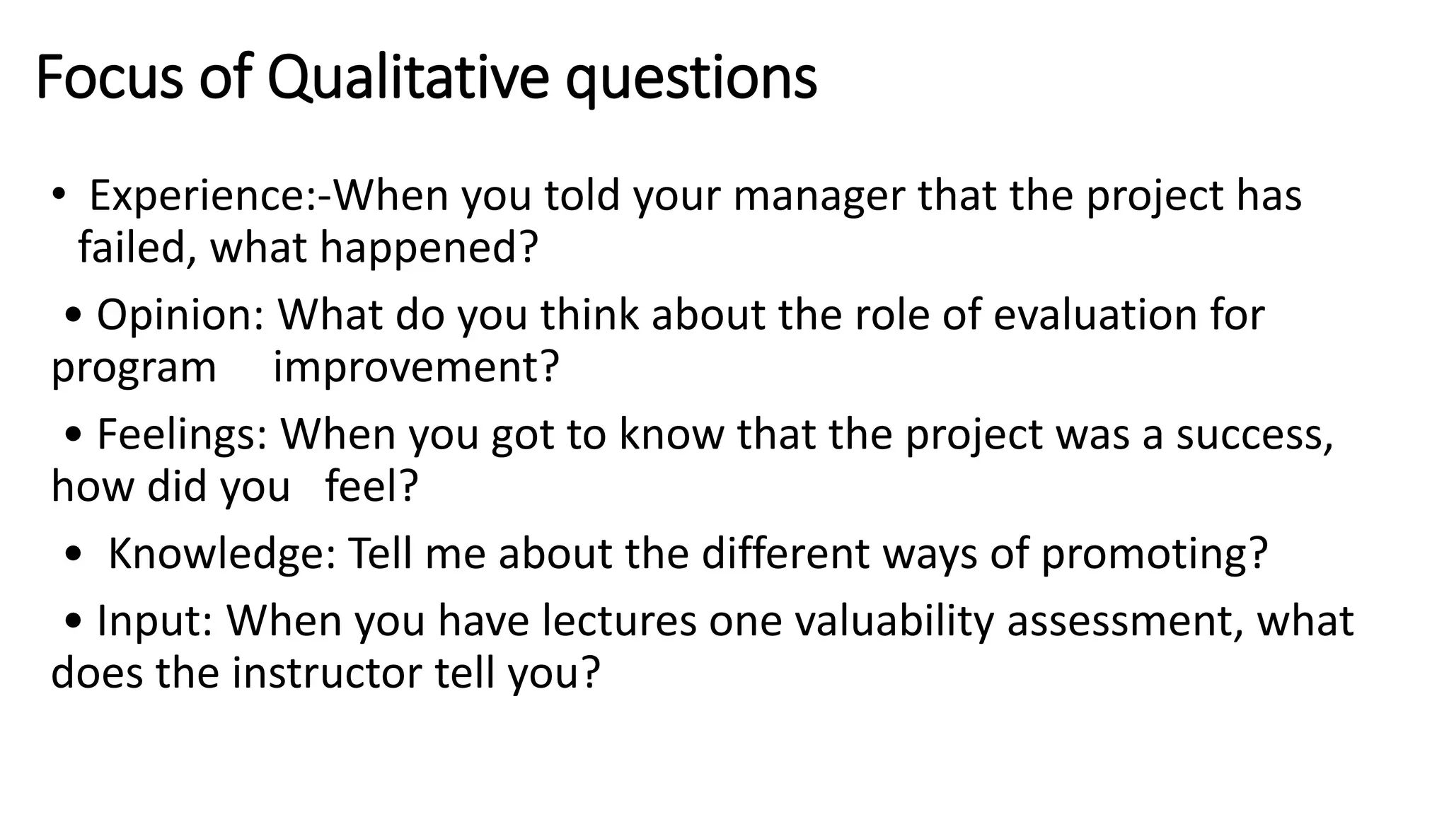 Focus of Qualitative questions
• Experience:-When you told your manager that the project has
failed, what happened?
• Opinion: What do you think about the role of evaluation for
program improvement?
• Feelings: When you got to know that the project was a success,
how did you feel?
• Knowledge: Tell me about the different ways of promoting?
• Input: When you have lectures one valuability assessment, what
does the instructor tell you?
 