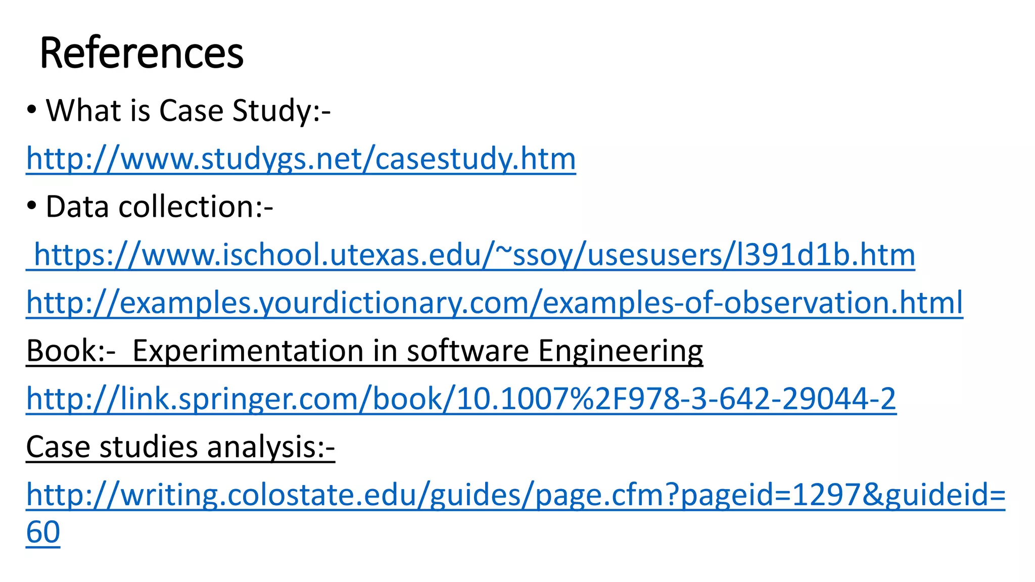 References
• What is Case Study:-
http://www.studygs.net/casestudy.htm
• Data collection:-
https://www.ischool.utexas.edu/~ssoy/usesusers/l391d1b.htm
http://examples.yourdictionary.com/examples-of-observation.html
Book:- Experimentation in software Engineering
http://link.springer.com/book/10.1007%2F978-3-642-29044-2
Case studies analysis:-
http://writing.colostate.edu/guides/page.cfm?pageid=1297&guideid=
60
 