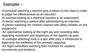 Examples :-
•A principal watching a teacher give a lesson to her class in order
to judge her effectiveness as an educator
•A scientist looking at a chemical reaction in an experiment
•A doctor watching a patient after administering an injection
•A parent watching her children interact with other children on the
playground
•An astronomer looking at the night sky and recording data
regarding movement and brightness of the objects he sees
•A zoologist watching lions in a den after prey is introduced to
determine the swiftness of the animals' response
•Air flight controllers watching their monitors for airplane
movements and locations
 
