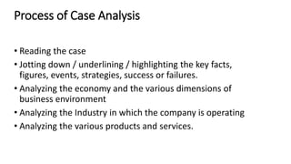 Process of Case Analysis
• Reading the case
• Jotting down / underlining / highlighting the key facts,
figures, events, strategies, success or failures.
• Analyzing the economy and the various dimensions of
business environment
• Analyzing the Industry in which the company is operating
• Analyzing the various products and services.
 