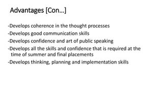 Advantages [Con…]
-Develops coherence in the thought processes
-Develops good communication skills
-Develops confidence and art of public speaking
-Develops all the skills and confidence that is required at the
time of summer and final placements
-Develops thinking, planning and implementation skills
 