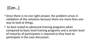 [Con…]
• Since there is no one right answer, the problem arises in
validation of the solutions because there are more than one
way to look at things.
• Its best suited to advanced training programs when
compared to basic level training programs and a certain level
of maturity of participants is required as they have to
participate in the case discussion.
 