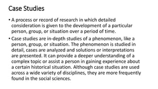 Case Studies
• A process or record of research in which detailed
consideration is given to the development of a particular
person, group, or situation over a period of time.
• Case studies are in-depth studies of a phenomenon, like a
person, group, or situation. The phenomenon is studied in
detail, cases are analyzed and solutions or interpretations
are presented. It can provide a deeper understanding of a
complex topic or assist a person in gaining experience about
a certain historical situation. Although case studies are used
across a wide variety of disciplines, they are more frequently
found in the social sciences.
 