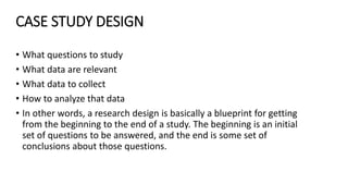 CASE STUDY DESIGN
• What questions to study
• What data are relevant
• What data to collect
• How to analyze that data
• In other words, a research design is basically a blueprint for getting
from the beginning to the end of a study. The beginning is an initial
set of questions to be answered, and the end is some set of
conclusions about those questions.
 