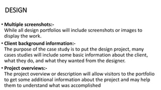 DESIGN
• Multiple screenshots:-
While all design portfolios will include screenshots or images to
display the work.
• Client background information:-
The purpose of the case study is to put the design project, many
cases studies will include some basic information about the client,
what they do, and what they wanted from the designer.
• Project overviews:-
The project overview or description will allow visitors to the portfolio
to get some additional information about the project and may help
them to understand what was accomplished
 