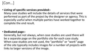 [Con…]
• Listing of specific services provided:-
Many case studies will include the details of services that were
performed as part of the project by the designer or agency. This is
especially useful when multiple parties have worked together to
complete the end result.
• Dedicated page:-
Generally, but not always, when case studies are used there will
be a separate page on the portfolio site for each case study.
When case studies are not used, the “portfolio” or “work” page
of the site typically includes images for a number of projects with
links to larger versions of the image.
 