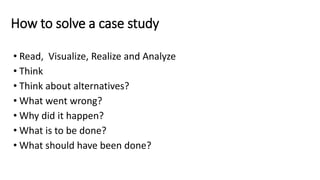 How to solve a case study
• Read, Visualize, Realize and Analyze
• Think
• Think about alternatives?
• What went wrong?
• Why did it happen?
• What is to be done?
• What should have been done?
 