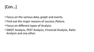 [Con…]
• Focus on the various data, graph and events.
• Find out the major reasons of success /failure.
• Focus on different types of Analysis
• SWOT Analysis, PEST Analysis, Financial Analysis, Ratio
Analysis and any other.
 