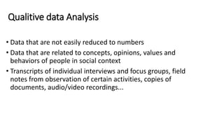Qualitive data Analysis
• Data that are not easily reduced to numbers
• Data that are related to concepts, opinions, values and
behaviors of people in social context
• Transcripts of individual interviews and focus groups, field
notes from observation of certain activities, copies of
documents, audio/video recordings...
 