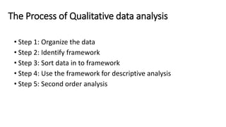 The Process of Qualitative data analysis
• Step 1: Organize the data
• Step 2: Identify framework
• Step 3: Sort data in to framework
• Step 4: Use the framework for descriptive analysis
• Step 5: Second order analysis
 