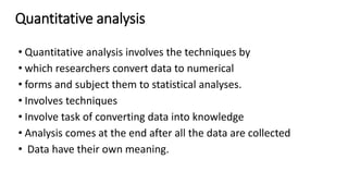 Quantitative analysis
• Quantitative analysis involves the techniques by
• which researchers convert data to numerical
• forms and subject them to statistical analyses.
• Involves techniques
• Involve task of converting data into knowledge
• Analysis comes at the end after all the data are collected
• Data have their own meaning.
 