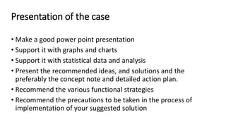 Presentation of the case
• Make a good power point presentation
• Support it with graphs and charts
• Support it with statistical data and analysis
• Present the recommended ideas, and solutions and the
preferably the concept note and detailed action plan.
• Recommend the various functional strategies
• Recommend the precautions to be taken in the process of
implementation of your suggested solution
 