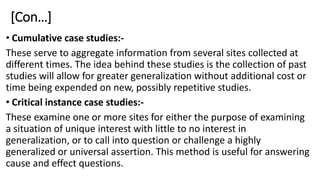 [Con…]
• Cumulative case studies:-
These serve to aggregate information from several sites collected at
different times. The idea behind these studies is the collection of past
studies will allow for greater generalization without additional cost or
time being expended on new, possibly repetitive studies.
• Critical instance case studies:-
These examine one or more sites for either the purpose of examining
a situation of unique interest with little to no interest in
generalization, or to call into question or challenge a highly
generalized or universal assertion. This method is useful for answering
cause and effect questions.
 