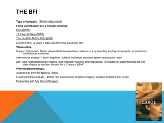 THE BFI
Type of company – British Independent
Films Contributed To (i.e through funding):
Carol (2015)
12 Years A Slave (2013)
The Girl With All The Gifts (2016)
Overall I think 12 years a slave was the most successful film
Values/Aims:
Support high-quality, British independent releases/new creatives – i.e by investing funding into projects, for production,
distribution or exhibition
International strategy – aim to help films achieve ‘maximum economic growth and cultural reach’
Aim to be representative and diverse, and to reflect changing attitudes/people- i.e Steven McQueen became the first
black director to win Best Picture, for 12 Years A Slave
Working Relationships:
Award funds from the National Lottery
Funding Partners include – British Film Commission, Creative England, Creative Skillset, Film London
Partnership with Arts Council England
 