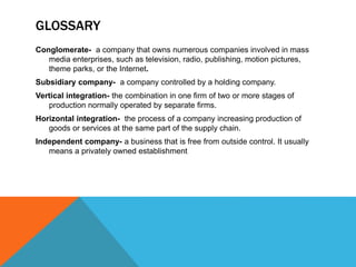 GLOSSARY
Conglomerate- a company that owns numerous companies involved in mass
media enterprises, such as television, radio, publishing, motion pictures,
theme parks, or the Internet.
Subsidiary company- a company controlled by a holding company.
Vertical integration- the combination in one firm of two or more stages of
production normally operated by separate firms.
Horizontal integration- the process of a company increasing production of
goods or services at the same part of the supply chain.
Independent company- a business that is free from outside control. It usually
means a privately owned establishment
 