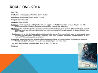 ROGUE ONE- 2016
Fact File:
Production company: Lucasfilm/ Walt Disney studios
Distributor: Walt Disney Studios Motion Pictures
Budget: 200 million USD
Revenue: $988,132,599
Funding: overall majority of funding for this film was supplied by Walt Disney, this is because they are one of the
largest institutions and have released and funded all of the other star wars films.
Marketing: This production decided to use many methods of marketing. such as posters, 3 types of Trailers, as well
as social media and online and advertising and cross promotions with companies such as Nissan, Gillette, Uber
and Duracell.
Distribution: So far this film has only been distributed to the cinema. This means that in order for audiences to watch
they must visit the cinema, generating a larger box office profit. However, this film will soon be released on Blur-
ray and DVD on websites such as amazon.
Exhibition: IMBD claim that this production was released worldwide, including countries such as Britain, America,
France, Italy, Serbia, Russia, Turkey, Greece, Croatia, Spain and many more.
This film is also displayed in multiple ways, such as IMAX, 3D and 2D.
Synergy:
 
