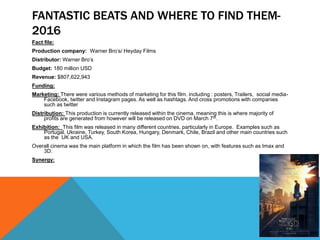 FANTASTIC BEATS AND WHERE TO FIND THEM-
2016
Fact file:
Production company: Warner Bro’s/ Heyday Films
Distributor: Warner Bro’s
Budget: 180 million USD
Revenue: $807,622,943
Funding:
Marketing: There were various methods of marketing for this film. including : posters, Trailers, social media-
Facebook, twitter and Instagram pages. As well as hashtags. And cross promotions with companies
such as twitter
Distribution: This production is currently released within the cinema, meaning this is where majority of
profits are generated from however will be released on DVD on March 7th.
Exhibition: This film was released in many different countries, particularly in Europe. Examples such as
Portugal, Ukraine, Turkey, South Korea, Hungary, Denmark, Chile, Brazil and other main countries such
as the UK and USA.
Overall cinema was the main platform in which the film has been shown on, with features such as Imax and
3D.
Synergy:
 