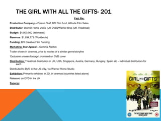 THE GIRL WITH ALL THE GIFTS- 201
Fact file:
Production Company – Poison Chef, BFI Film fund, Altitude Film Sales
Distributor: Warner Home Video (UK DVD)/Warner Bros (UK Theatrical)
Budget: $4,000,000 (estimated)
Revenue: $1,894,773 (Worldwide)
Funding: BFI Creative Film Funding
Marketing: Star Appeal – Gemma Aterton
Trailer shown in cinemas, prior to movies of a similar genre/storyline
‘Exclusive unseen footage’ promised on DVD cover
Distribution: Theatrical distribution in UK, USA, Singapore, Austria, Germany, Hungary, Spain etc – individual distributors for
each
Distributed to DVD in the UK only, via Warner Home Studio
Exhibition: Primarily exhibited in 2D, in cinemas (countries listed above)
Released on DVD in the UK
Synergy
 