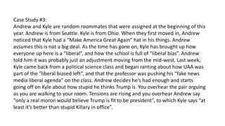 Case Study #3:
Andrew and Kyle are random roommates that were assigned at the beginning of this
year. Andrew is from Seattle. Kyle is from Ohio. When they first moved in, Andrew
noticed that Kyle had a “Make America Great Again” hat in his things. Andrew
assumes this is not a big deal. As the time has gone on, Kyle has brought up how
everyone up here is a “liberal”, and how the school is full of “liberal bias”. Andrew
told him it was probably just an adjustment moving from the mid-west. Last week,
Kyle came back from a political science class and began ranting about how UAA was
part of the “liberal biased left”, and that the professor was pushing his “fake news
media liberal agenda” on the class. Andrew decides he’s had enough and starts
going off on Kyle about how stupid he thinks Trump is. You overhear the pair arguing
as you are walking to your room. Tensions are rising and you overhear Andrew say
“only a real moron would believe Trump is fit to be president”, to which Kyle says “at
least it’s better than stupid Killary in office”.
 