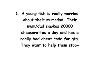1. A young fish is really worried
about their mum/dad. Their
mum/dad smokes 20000
cheesarettes a day and has a
really bad cheat code for gta.
They want to help them stop-
 