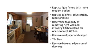 • Replace light fixture with more
modern option
• Replace cabinets, countertops,
range and sink
• Determine feasibility of
removing right wall and
installing kitchen island for
open-concept kitchen
• Remove wallpaper and carpet
• Tile floor
• Remove beveled edge around
doorway
 