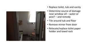 • Replace toilet, tub and vanity
• Determine source of damage
near window sill – water or
pest? – and remedy
• Tile around tub and floor
• Remove mirror from door
• Relocate/replace toilet paper
holder and towel rack
 