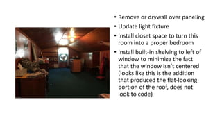 • Remove or drywall over paneling
• Update light fixture
• Install closet space to turn this
room into a proper bedroom
• Install built-in shelving to left of
window to minimize the fact
that the window isn’t centered
(looks like this is the addition
that produced the flat-looking
portion of the roof, does not
look to code)
 